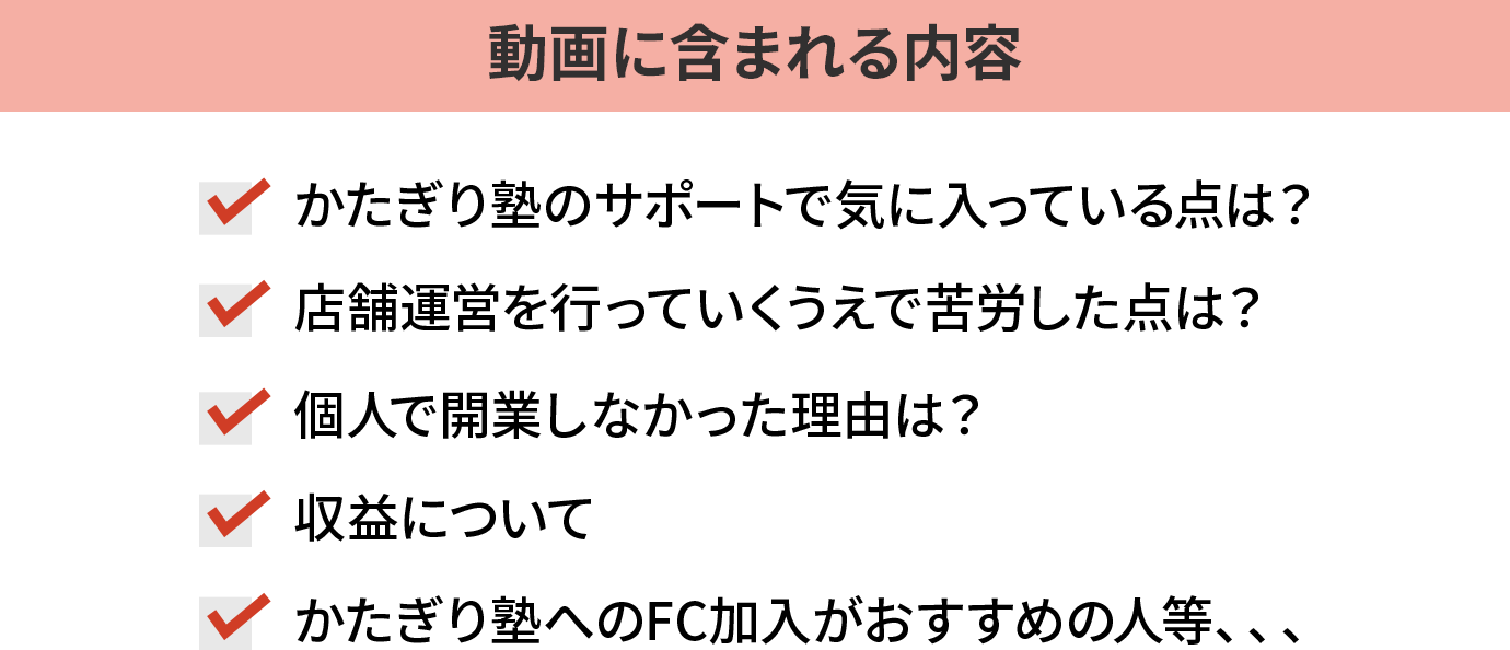 動画に含まれる内容…かたぎり塾のサポートで気に入っている点は？店舗運営を行っていくうえで苦労した点は？個人で開業しなかった理由は？収益については？かたぎり塾へのFC加入がおすすめな人など